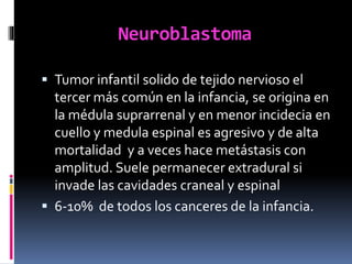 Neuroblastoma
 Tumor infantil solido de tejido nervioso el
tercer más común en la infancia, se origina en
la médula suprarrenal y en menor incidecia en
cuello y medula espinal es agresivo y de alta
mortalidad y a veces hace metástasis con
amplitud. Suele permanecer extradural si
invade las cavidades craneal y espinal
 6-10% de todos los canceres de la infancia.
 