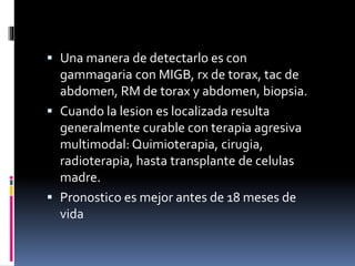  Una manera de detectarlo es con
gammagaria con MIGB, rx de torax, tac de
abdomen, RM de torax y abdomen, biopsia.
 Cuando la lesion es localizada resulta
generalmente curable con terapia agresiva
multimodal: Quimioterapia, cirugia,
radioterapia, hasta transplante de celulas
madre.
 Pronostico es mejor antes de 18 meses de
vida
 