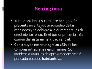 Meningioma
 tumor cerebral usualmente benigno. Se
presenta en el tejido aracnoideo de las
meninges y se adhiere a la duramadre, es de
crecimiento lento. Es el tumor primario más
común del sistema nervioso central.
 Constituyen entre un 13 y un 26% de los
tumores intracraneales primarios, Su
incidencia anual es de aproximadamente 6
por cada 100.000 habitantes.1
 