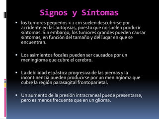 Signos y Síntomas
 los tumores pequeños < 2 cm suelen descubrirse por
accidente en las autopsias, puesto que no suelen producir
síntomas. Sin embargo, los tumores grandes pueden causar
síntomas, en función del tamaño y del lugar en que se
encuentran.
 Los asimientos focales pueden ser causados por un
meningioma que cubre el cerebro.
 La debilidad espástica progresiva de las piernas y la
incontinencia pueden producirse por un meningioma que
cubre la región parasagital frontoparietal.
 Un aumento de la presión intracraneal puede presentarse,
pero es menos frecuente que en un glioma.
 