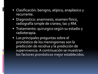  Clasificación: benigno, atípico, anaplasico y
recurrente.
 Diagnostico: anamnesis, examen físico,
radiografía simple de craneo, tac y RM.
 Tratamiento: quirurgico según su estadio y
radioterapia.
 Las principales preguntas sobre el
pronóstico de los meningiomas son la
predicción de recidiva y la predicción de
supervivencia. A continuación se muestran
los factores pronósticos mejor establecidos.
 