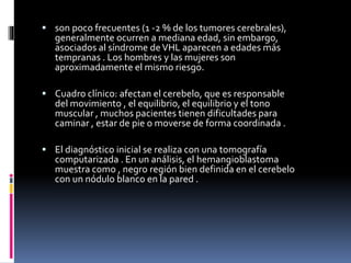  son poco frecuentes (1 -2 % de los tumores cerebrales),
generalmente ocurren a mediana edad, sin embargo,
asociados al síndrome deVHL aparecen a edades más
tempranas . Los hombres y las mujeres son
aproximadamente el mismo riesgo.
 Cuadro clínico: afectan el cerebelo, que es responsable
del movimiento , el equilibrio, el equilibrio y el tono
muscular , muchos pacientes tienen dificultades para
caminar , estar de pie o moverse de forma coordinada .
 El diagnóstico inicial se realiza con una tomografía
computarizada . En un análisis, el hemangioblastoma
muestra como , negro región bien definida en el cerebelo
con un nódulo blanco en la pared .
 