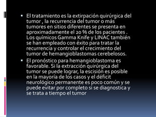  El tratamiento es la extirpación quirúrgica del
tumor , la recurrencia del tumor o más
tumores en sitios diferentes se presenta en
aproximadamente el 20 % de los pacientes .
Los químicos Gamma Knife y LINAC también
se han empleado con éxito para tratar la
recurrencia y controlar el crecimiento del
tumor de hemangioblastomas cerebelosos.
 El pronóstico para hemangioblastoma es
favorable. Si la extracción quirúrgica del
tumor se puede lograr, la escisión es posible
en la mayoría de los casos y el déficit
neurológico permanente es poco común y se
puede evitar por completo si se diagnostica y
se trata a tiempo el tumor
 