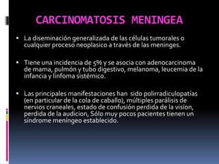 CARCINOMATOSIS MENINGEA
 La diseminación generalizada de las células tumorales o
cualquier proceso neoplasico a través de las meninges.
 Tiene una incidencia de 5% y se asocia con adenocarcinoma
de mama, pulmón y tubo digestivo, melanoma, leucemia de la
infancia y linfoma sistémico.
 Las principales manifestaciones han sido polirradiculopatías
(en particular de la cola de caballo), múltiples parálisis de
nervios craneales, estado de confusión perdida de la vision,
perdida de la audicion, Sólo muy pocos pacientes tienen un
síndrome meníngeo establecido.
 