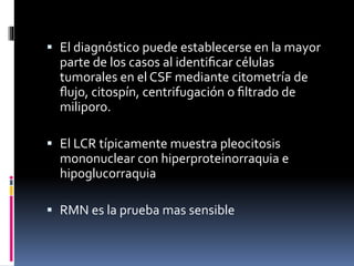  El diagnóstico puede establecerse en la mayor
parte de los casos al identiﬁcar células
tumorales en el CSF mediante citometría de
ﬂujo, citospín, centrifugación o ﬁltrado de
miliporo.
 El LCR típicamente muestra pleocitosis
mononuclear con hiperproteinorraquia e
hipoglucorraquia
 RMN es la prueba mas sensible
 