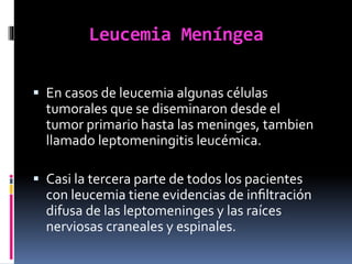 Leucemia Meníngea
 En casos de leucemia algunas células
tumorales que se diseminaron desde el
tumor primario hasta las meninges, tambien
llamado leptomeningitis leucémica.
 Casi la tercera parte de todos los pacientes
con leucemia tiene evidencias de inﬁltración
difusa de las leptomeninges y las raíces
nerviosas craneales y espinales.
 