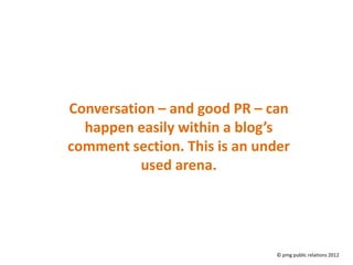 Conversation – and good PR – can
  happen easily within a blog’s
comment section. This is an under
          used arena.




                               © pmg public relations 2012
 