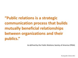 “Public relations is a strategic
communication process that builds
mutually beneficial relationships
between organizations and their
publics.”
           As defined by the Public Relations Society of America (PRSA)




                                                     © pmg public relations 2012
 