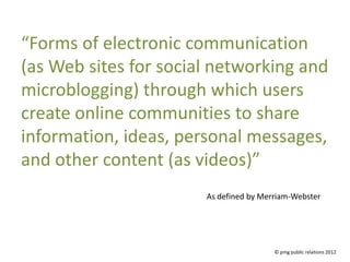 “Forms of electronic communication
(as Web sites for social networking and
microblogging) through which users
create online communities to share
information, ideas, personal messages,
and other content (as videos)”
                       As defined by Merriam-Webster




                                        © pmg public relations 2012
 