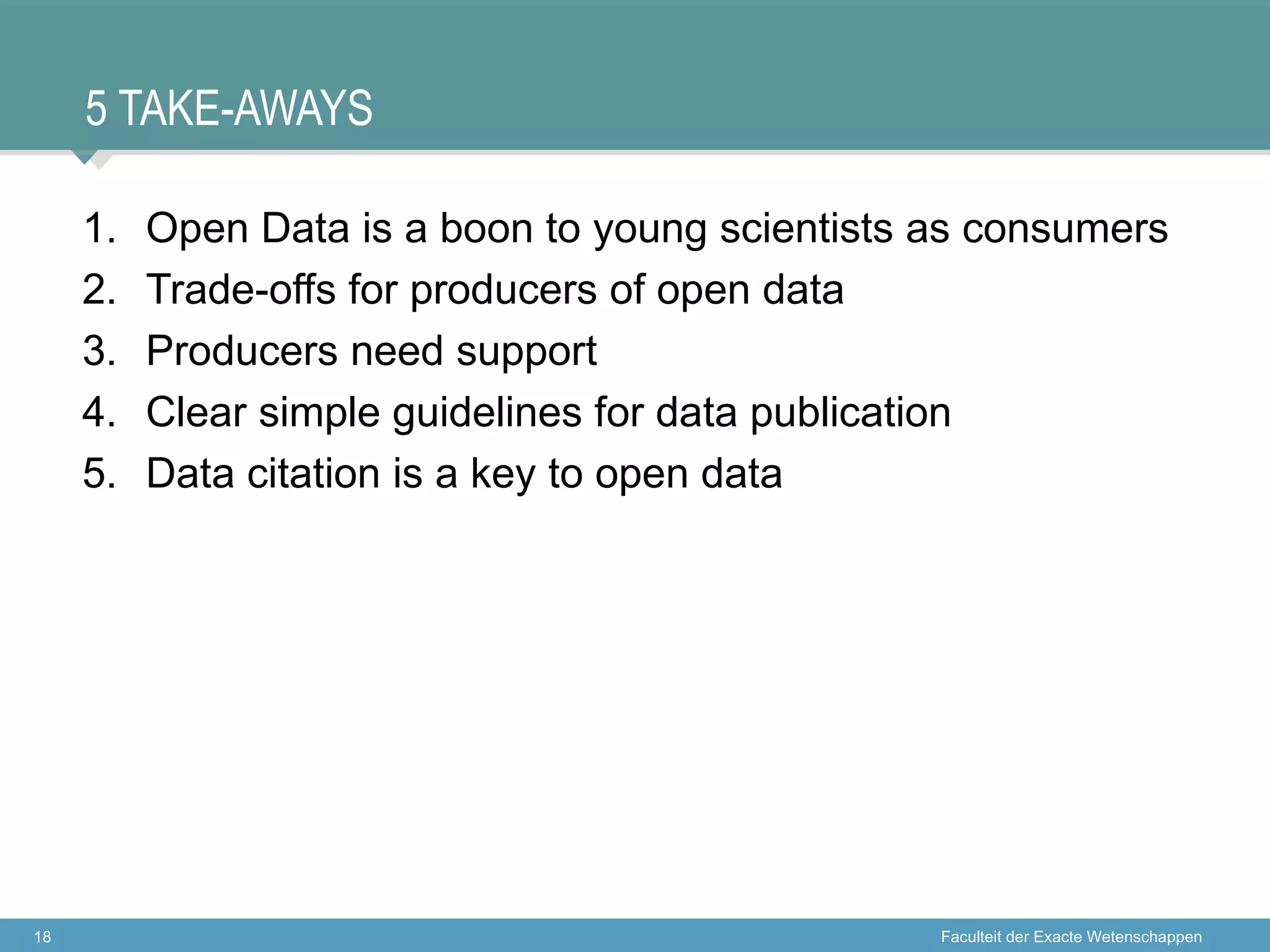5 TAKE-AWAYS

     1.   Open Data is a boon to young scientists as consumers
     2.   Trade-offs for producers of open data
     3.   Producers need support
     4.   Clear simple guidelines for data publication
     5.   Data citation is a key to open data




18                                                Faculteit der Exacte Wetenschappen
 