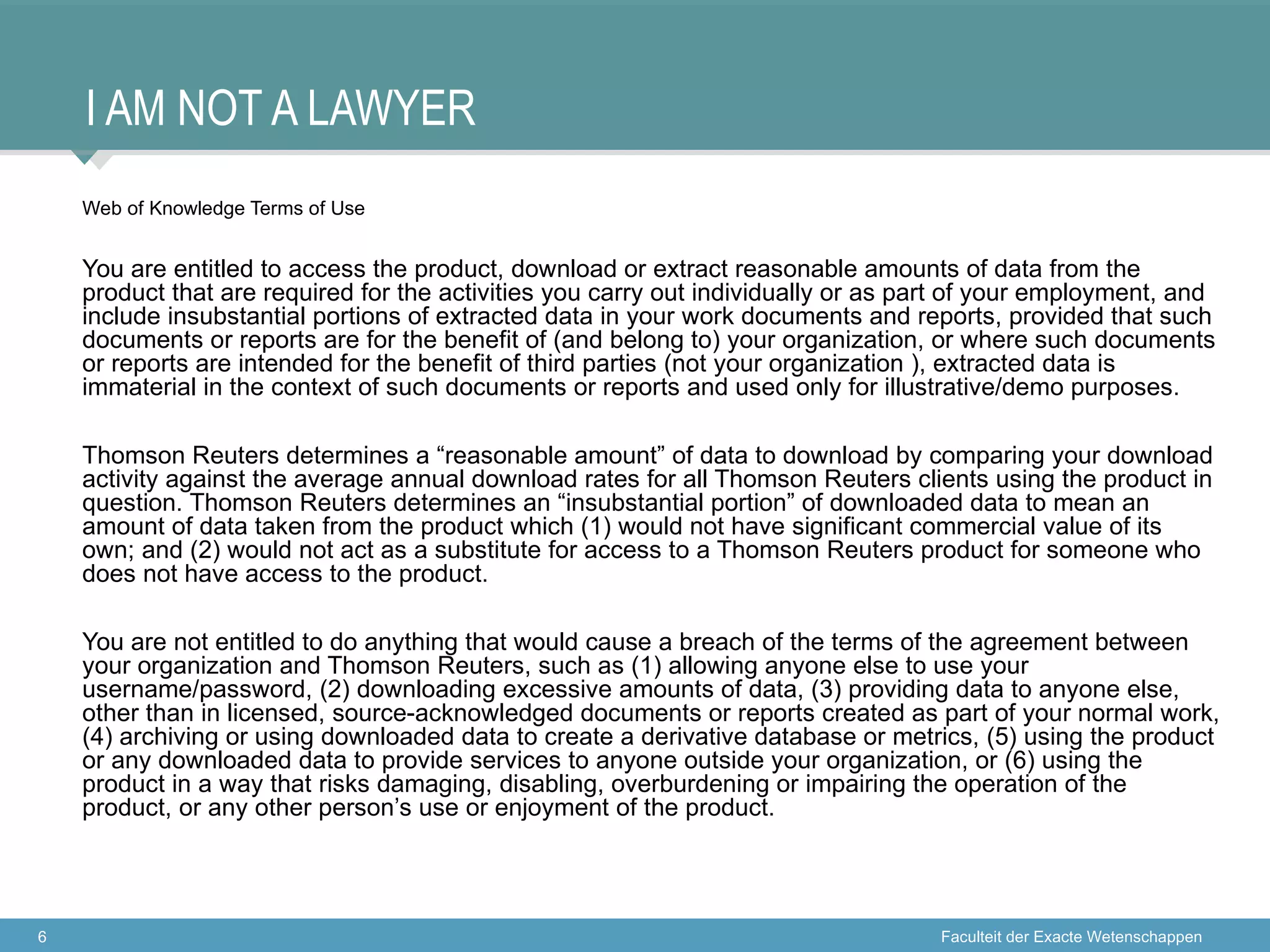 I AM NOT A LAWYER
    Web of Knowledge Terms of Use


    You are entitled to access the product, download or extract reasonable amounts of data from the
    product that are required for the activities you carry out individually or as part of your employment, and
    include insubstantial portions of extracted data in your work documents and reports, provided that such
    documents or reports are for the benefit of (and belong to) your organization, or where such documents
    or reports are intended for the benefit of third parties (not your organization ), extracted data is
    immaterial in the context of such documents or reports and used only for illustrative/demo purposes.

    Thomson Reuters determines a “reasonable amount” of data to download by comparing your download
    activity against the average annual download rates for all Thomson Reuters clients using the product in
    question. Thomson Reuters determines an “insubstantial portion” of downloaded data to mean an
    amount of data taken from the product which (1) would not have significant commercial value of its
    own; and (2) would not act as a substitute for access to a Thomson Reuters product for someone who
    does not have access to the product.

    You are not entitled to do anything that would cause a breach of the terms of the agreement between
    your organization and Thomson Reuters, such as (1) allowing anyone else to use your
    username/password, (2) downloading excessive amounts of data, (3) providing data to anyone else,
    other than in licensed, source-acknowledged documents or reports created as part of your normal work,
    (4) archiving or using downloaded data to create a derivative database or metrics, (5) using the product
    or any downloaded data to provide services to anyone outside your organization, or (6) using the
    product in a way that risks damaging, disabling, overburdening or impairing the operation of the
    product, or any other person’s use or enjoyment of the product.




6                                                                                   Faculteit der Exacte Wetenschappen
 