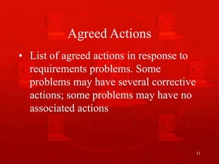 11
Agreed Actions
• List of agreed actions in response to
requirements problems. Some
problems may have several corrective
actions; some problems may have no
associated actions
 