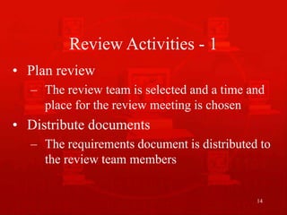 14
Review Activities - 1
• Plan review
– The review team is selected and a time and
place for the review meeting is chosen
• Distribute documents
– The requirements document is distributed to
the review team members
 