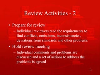 15
Review Activities - 2
• Prepare for review
– Individual reviewers read the requirements to
find conflicts, omissions, inconsistencies,
deviations from standards and other problems
• Hold review meeting
– Individual comments and problems are
discussed and a set of actions to address the
problems is agreed
 