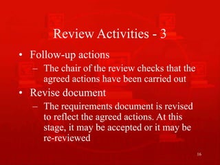 16
Review Activities - 3
• Follow-up actions
– The chair of the review checks that the
agreed actions have been carried out
• Revise document
– The requirements document is revised
to reflect the agreed actions. At this
stage, it may be accepted or it may be
re-reviewed
 