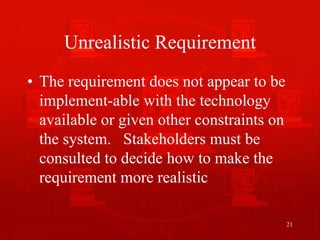 21
Unrealistic Requirement
• The requirement does not appear to be
implement-able with the technology
available or given other constraints on
the system. Stakeholders must be
consulted to decide how to make the
requirement more realistic
 