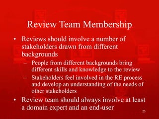 25
Review Team Membership
• Reviews should involve a number of
stakeholders drawn from different
backgrounds
– People from different backgrounds bring
different skills and knowledge to the review
– Stakeholders feel involved in the RE process
and develop an understanding of the needs of
other stakeholders
• Review team should always involve at least
a domain expert and an end-user
 