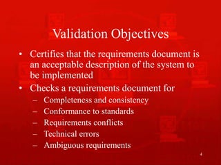 4
Validation Objectives
• Certifies that the requirements document is
an acceptable description of the system to
be implemented
• Checks a requirements document for
– Completeness and consistency
– Conformance to standards
– Requirements conflicts
– Technical errors
– Ambiguous requirements
 