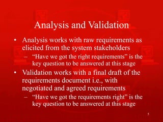 5
Analysis and Validation
• Analysis works with raw requirements as
elicited from the system stakeholders
– “Have we got the right requirements” is the
key question to be answered at this stage
• Validation works with a final draft of the
requirements document i.e., with
negotiated and agreed requirements
– “Have we got the requirements right” is the
key question to be answered at this stage
 