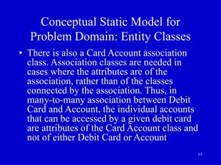 13
Conceptual Static Model for
Problem Domain: Entity Classes
• There is also a Card Account association
class. Association classes are needed in
cases where the attributes are of the
association, rather than of the classes
connected by the association. Thus, in
many-to-many association between Debit
Card and Account, the individual accounts
that can be accessed by a given debit card
are attributes of the Card Account class and
not of either Debit Card or Account
 