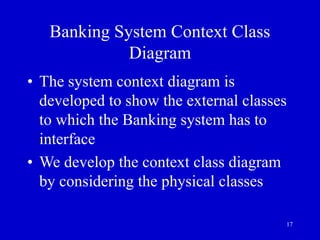 17
Banking System Context Class
Diagram
• The system context diagram is
developed to show the external classes
to which the Banking system has to
interface
• We develop the context class diagram
by considering the physical classes
 