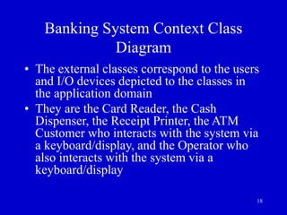 18
Banking System Context Class
Diagram
• The external classes correspond to the users
and I/O devices depicted to the classes in
the application domain
• They are the Card Reader, the Cash
Dispenser, the Receipt Printer, the ATM
Customer who interacts with the system via
a keyboard/display, and the Operator who
also interacts with the system via a
keyboard/display
 
