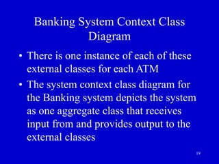 19
Banking System Context Class
Diagram
• There is one instance of each of these
external classes for each ATM
• The system context class diagram for
the Banking system depicts the system
as one aggregate class that receives
input from and provides output to the
external classes
 