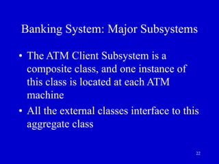 22
Banking System: Major Subsystems
• The ATM Client Subsystem is a
composite class, and one instance of
this class is located at each ATM
machine
• All the external classes interface to this
aggregate class
 