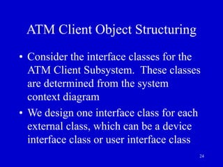 24
ATM Client Object Structuring
• Consider the interface classes for the
ATM Client Subsystem. These classes
are determined from the system
context diagram
• We design one interface class for each
external class, which can be a device
interface class or user interface class
 