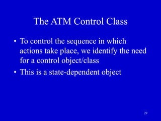29
The ATM Control Class
• To control the sequence in which
actions take place, we identify the need
for a control object/class
• This is a state-dependent object
 