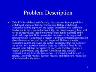 3
Problem Description
• If the PIN is validated satisfactorily, the customer is prompted for a
withdrawal, query, or transfer transaction. Before withdrawal
transaction can be approved, the system determines that sufficient
funds exist in the requested account, that the maximum daily limit will
not be exceeded, and that there are sufficient funds available at the
local cash dispenser. If the transaction is approved, the requested
amount of cash is dispensed, a receipt is printed containing information
about the transaction, and the card is ejected. Before a transfer
transaction can be approved, the system determines that the customer
has at least two accounts and that there are sufficient funds in the
account to be debited. For approved query and transfer requests, a
receipt is printed and card ejected. A customer may cancel a
transaction at any time; the transaction is terminated and the card is
ejected. Customer records, account records, and debit card records are
all maintained at the server.
 