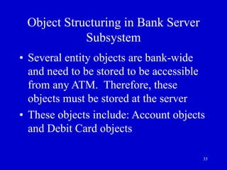 35
Object Structuring in Bank Server
Subsystem
• Several entity objects are bank-wide
and need to be stored to be accessible
from any ATM. Therefore, these
objects must be stored at the server
• These objects include: Account objects
and Debit Card objects
 