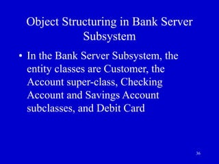 36
Object Structuring in Bank Server
Subsystem
• In the Bank Server Subsystem, the
entity classes are Customer, the
Account super-class, Checking
Account and Savings Account
subclasses, and Debit Card
 