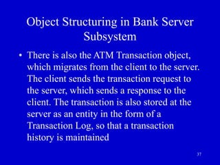 37
Object Structuring in Bank Server
Subsystem
• There is also the ATM Transaction object,
which migrates from the client to the server.
The client sends the transaction request to
the server, which sends a response to the
client. The transaction is also stored at the
server as an entity in the form of a
Transaction Log, so that a transaction
history is maintained
 