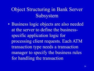 39
Object Structuring in Bank Server
Subsystem
• Business logic objects are also needed
at the server to define the business-
specific application logic for
processing client requests. Each ATM
transaction type needs a transaction
manager to specify the business rules
for handling the transaction
 