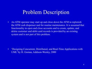 4
Problem Description
• An ATM operator may start up and close down the ATM to replenish
the ATM cash dispenser and for routine maintenance. It is assumed that
functionality to open and close accounts and to create, update, and
delete customer and debit card records is provided by an existing
system and is not part of this problem.
• ‘Designing Concurrent, Distributed, and Real-Time Applications with
UML’ by H. Gomaa, Addison-Wesley, 2000
 
