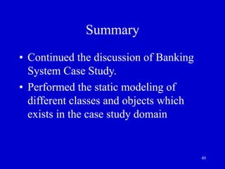 40
Summary
• Continued the discussion of Banking
System Case Study.
• Performed the static modeling of
different classes and objects which
exists in the case study domain
 