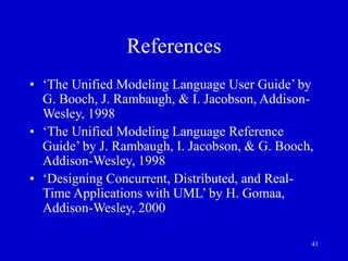 41
References
• ‘The Unified Modeling Language User Guide’ by
G. Booch, J. Rambaugh, & I. Jacobson, Addison-
Wesley, 1998
• ‘The Unified Modeling Language Reference
Guide’ by J. Rambaugh, I. Jacobson, & G. Booch,
Addison-Wesley, 1998
• ‘Designing Concurrent, Distributed, and Real-
Time Applications with UML’ by H. Gomaa,
Addison-Wesley, 2000
 