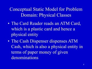 8
Conceptual Static Model for Problem
Domain: Physical Classes
• The Card Reader reads an ATM Card,
which is a plastic card and hence a
physical entity
• The Cash Dispenser dispenses ATM
Cash, which is also a physical entity in
terms of paper money of given
denominations
 