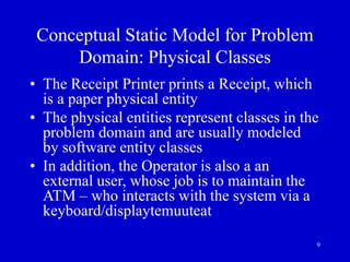 9
Conceptual Static Model for Problem
Domain: Physical Classes
• The Receipt Printer prints a Receipt, which
is a paper physical entity
• The physical entities represent classes in the
problem domain and are usually modeled
by software entity classes
• In addition, the Operator is also a an
external user, whose job is to maintain the
ATM – who interacts with the system via a
keyboard/displaytemuuteat
 