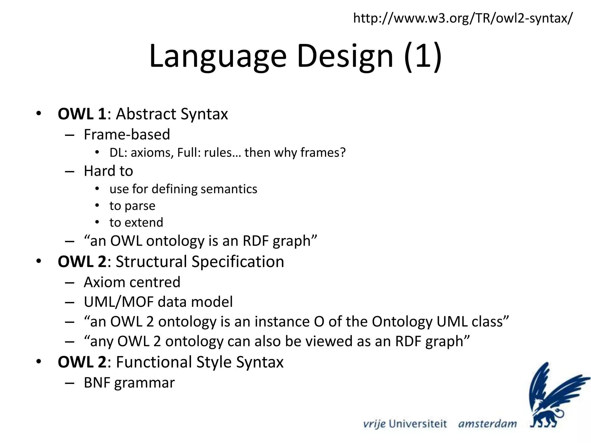 Language Design (1)OWL 1: Abstract SyntaxFrame-basedDL: axioms, Full: rules… then why frames?Hard to use for defining semanticsto parseto extend“an OWL ontology is an RDF graph”OWL 2: Structural SpecificationAxiom centredUML/MOF data model“an OWL 2 ontology is an instance O of the Ontology UML class”“any OWL 2 ontology can also be viewed as an RDF graph”OWL 2: Functional Style Syntax BNF grammarhttp://www.w3.org/TR/owl2-syntax/