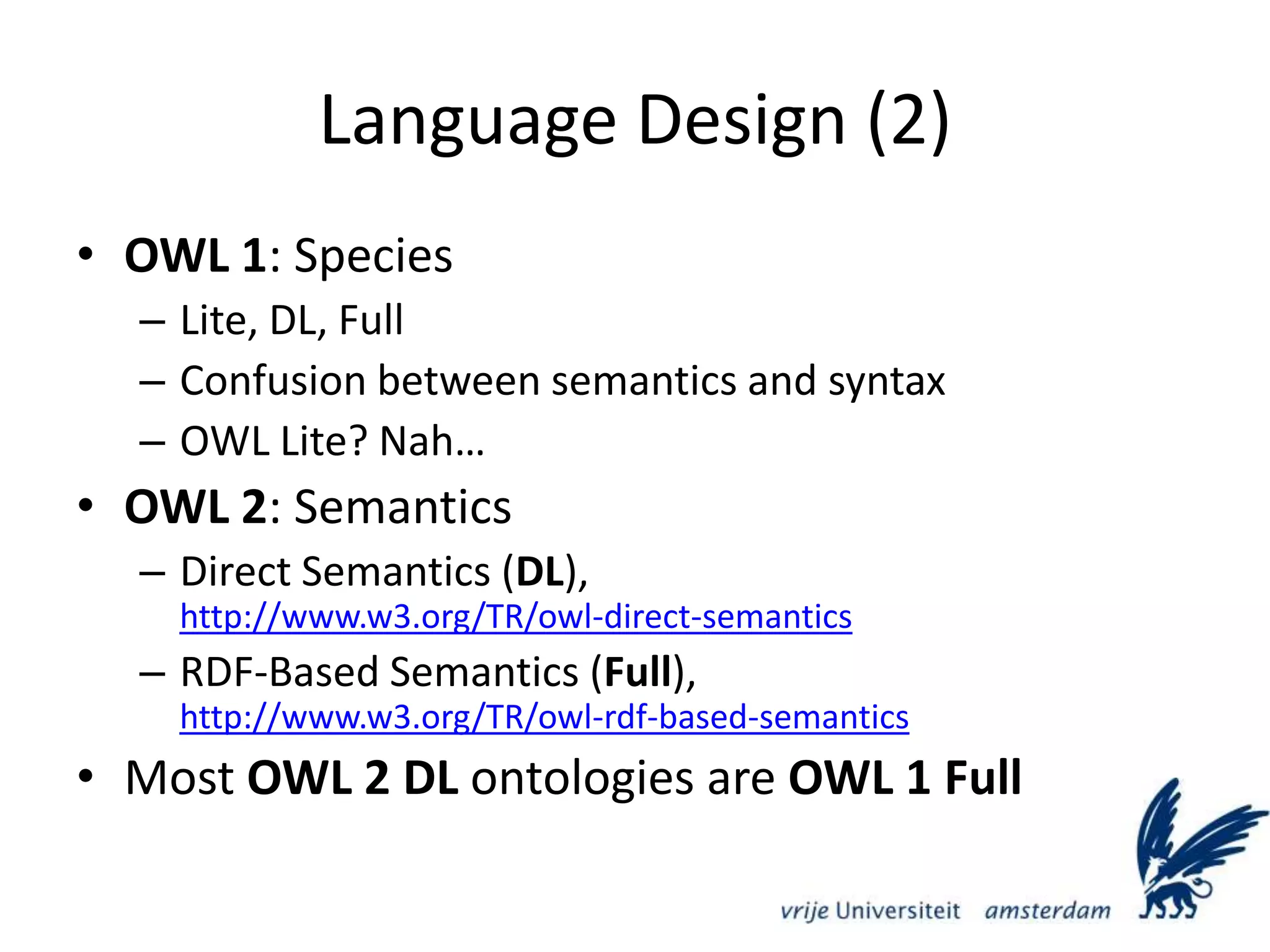 Language Design (2)OWL 1: SpeciesLite, DL, FullConfusion between semantics and syntaxOWL Lite? Nah…OWL 2: SemanticsDirect Semantics (DL), http://www.w3.org/TR/owl-direct-semanticsRDF-Based Semantics (Full), http://www.w3.org/TR/owl-rdf-based-semanticsMost OWL 2 DL ontologies are OWL 1 Full