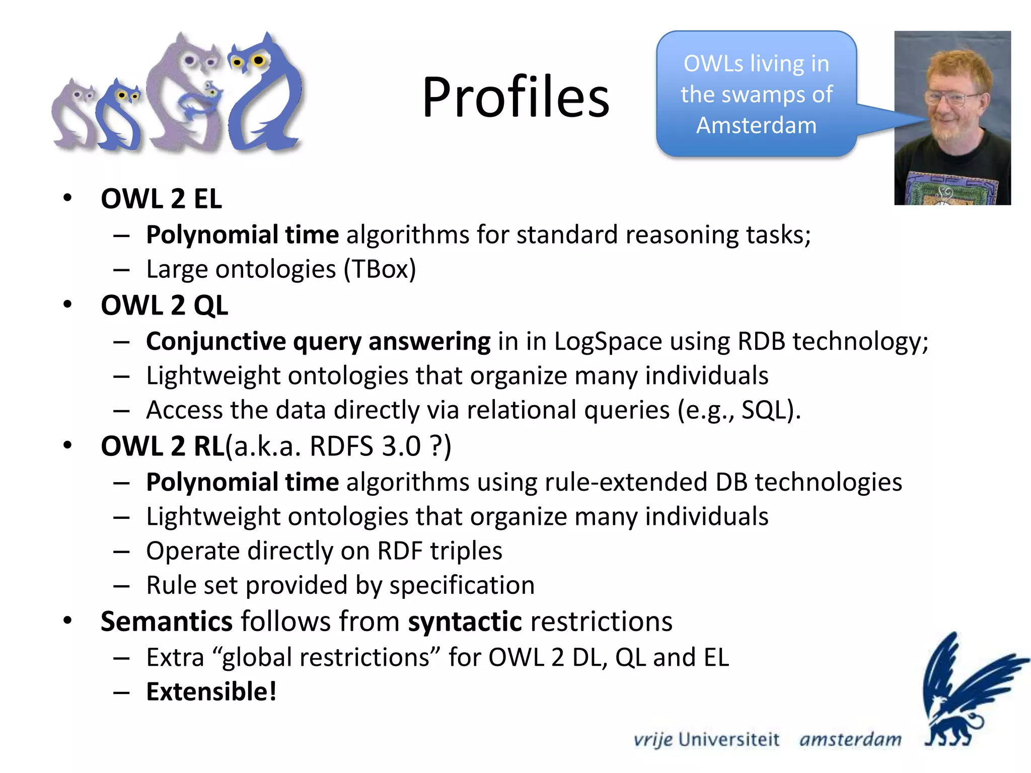 ProfilesOWLs living in the swamps of AmsterdamOWL 2 EL Polynomial time algorithms for standard reasoning tasks; Large ontologies (TBox)OWL 2 QL Conjunctive query answering in in LogSpace using RDB technology;Lightweight ontologies that organize many individualsAccess the data directly via relational queries (e.g., SQL). OWL 2 RL(a.k.a. RDFS 3.0 ?)Polynomial time algorithms using rule-extended DB technologiesLightweight ontologies that organize many individualsOperate directly on RDF triplesRule set provided by specificationSemantics follows from syntactic restrictionsExtra “global restrictions” for OWL 2 DL, QL and ELExtensible!