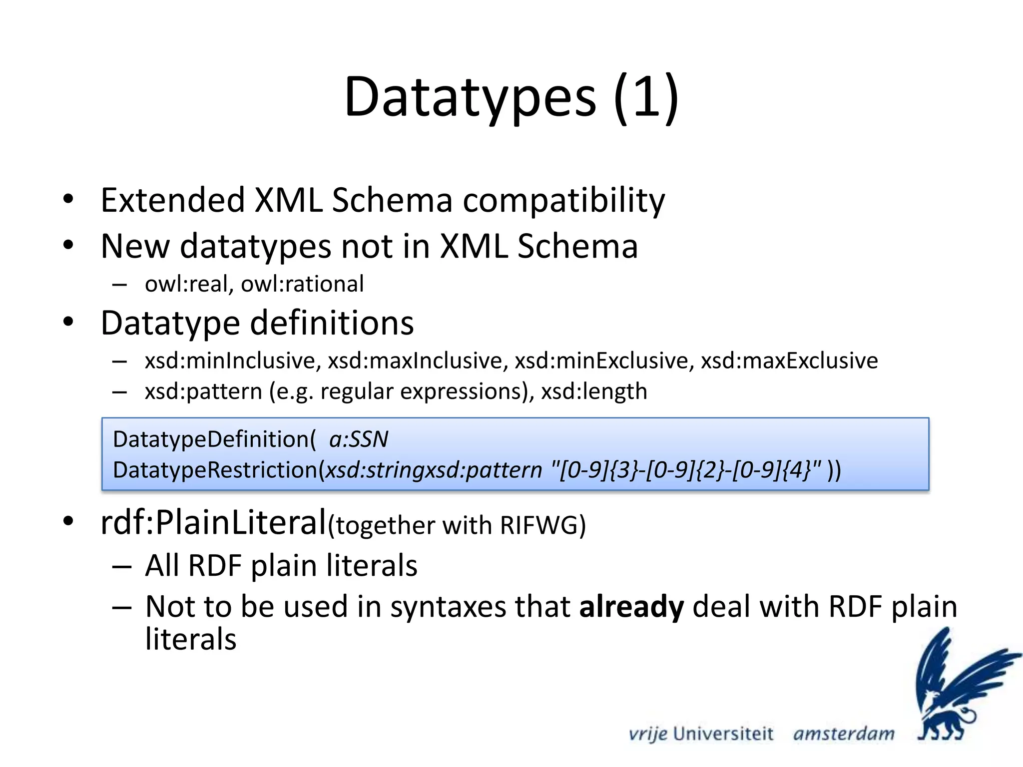 Datatypes (1)Extended XML Schema compatibilityNew datatypes not in XML Schemaowl:real, owl:rationalDatatype definitionsxsd:minInclusive, xsd:maxInclusive, xsd:minExclusive, xsd:maxExclusivexsd:pattern (e.g. regular expressions), xsd:lengthrdf:PlainLiteral(together with RIFWG)All RDF plain literalsNot to be used in syntaxes that already deal with RDF plain literalsDatatypeDefinition(  a:SSN    DatatypeRestriction(xsd:stringxsd:pattern &quot;[0-9]{3}-[0-9]{2}-[0-9]{4}&quot; ))