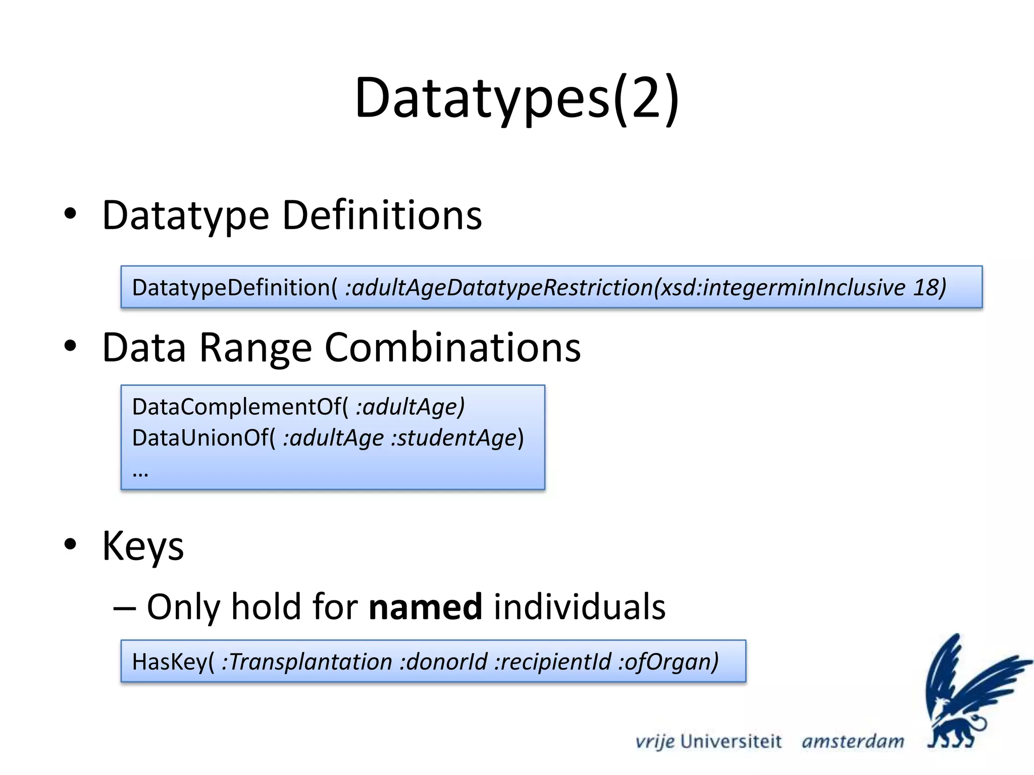 Datatypes(2)Datatype DefinitionsData Range CombinationsKeysOnly hold for named individualsDatatypeDefinition( :adultAgeDatatypeRestriction(xsd:integerminInclusive 18)DataComplementOf( :adultAge)DataUnionOf( :adultAge :studentAge)…HasKey( :Transplantation :donorId :recipientId :ofOrgan)
