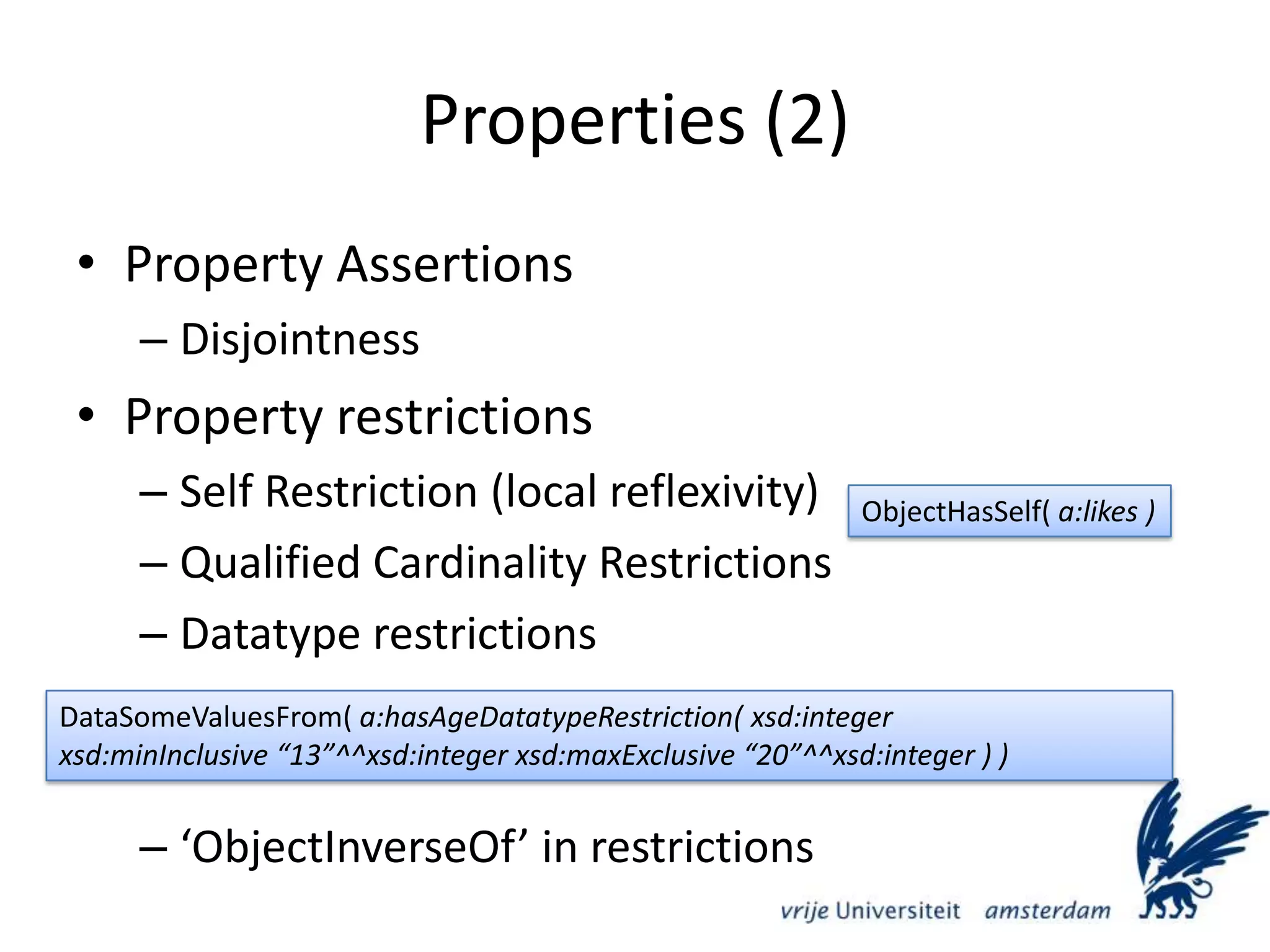 Properties (2)Property AssertionsDisjointnessProperty restrictionsSelf Restriction (local reflexivity)Qualified Cardinality RestrictionsDatatype restrictions‘ObjectInverseOf’ in restrictionsObjectHasSelf( a:likes )DataSomeValuesFrom( a:hasAgeDatatypeRestriction( xsd:integerxsd:minInclusive “13”^^xsd:integer xsd:maxExclusive “20”^^xsd:integer ) )	