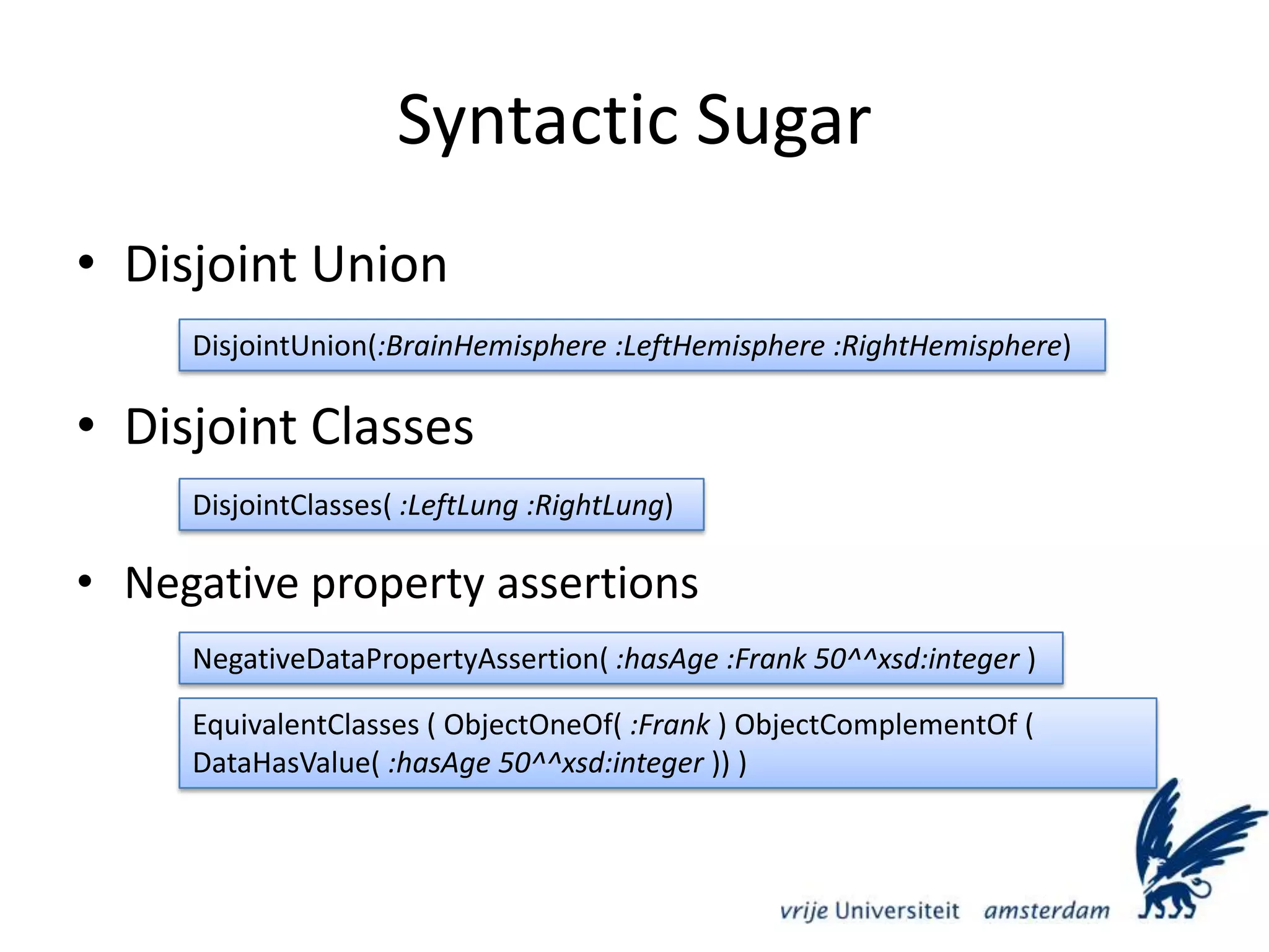Syntactic SugarDisjoint UnionDisjoint ClassesNegative property assertionsDisjointUnion(:BrainHemisphere :LeftHemisphere :RightHemisphere)DisjointClasses( :LeftLung :RightLung)NegativeDataPropertyAssertion( :hasAge :Frank 50^^xsd:integer )EquivalentClasses ( ObjectOneOf( :Frank ) ObjectComplementOf ( DataHasValue( :hasAge 50^^xsd:integer )) )