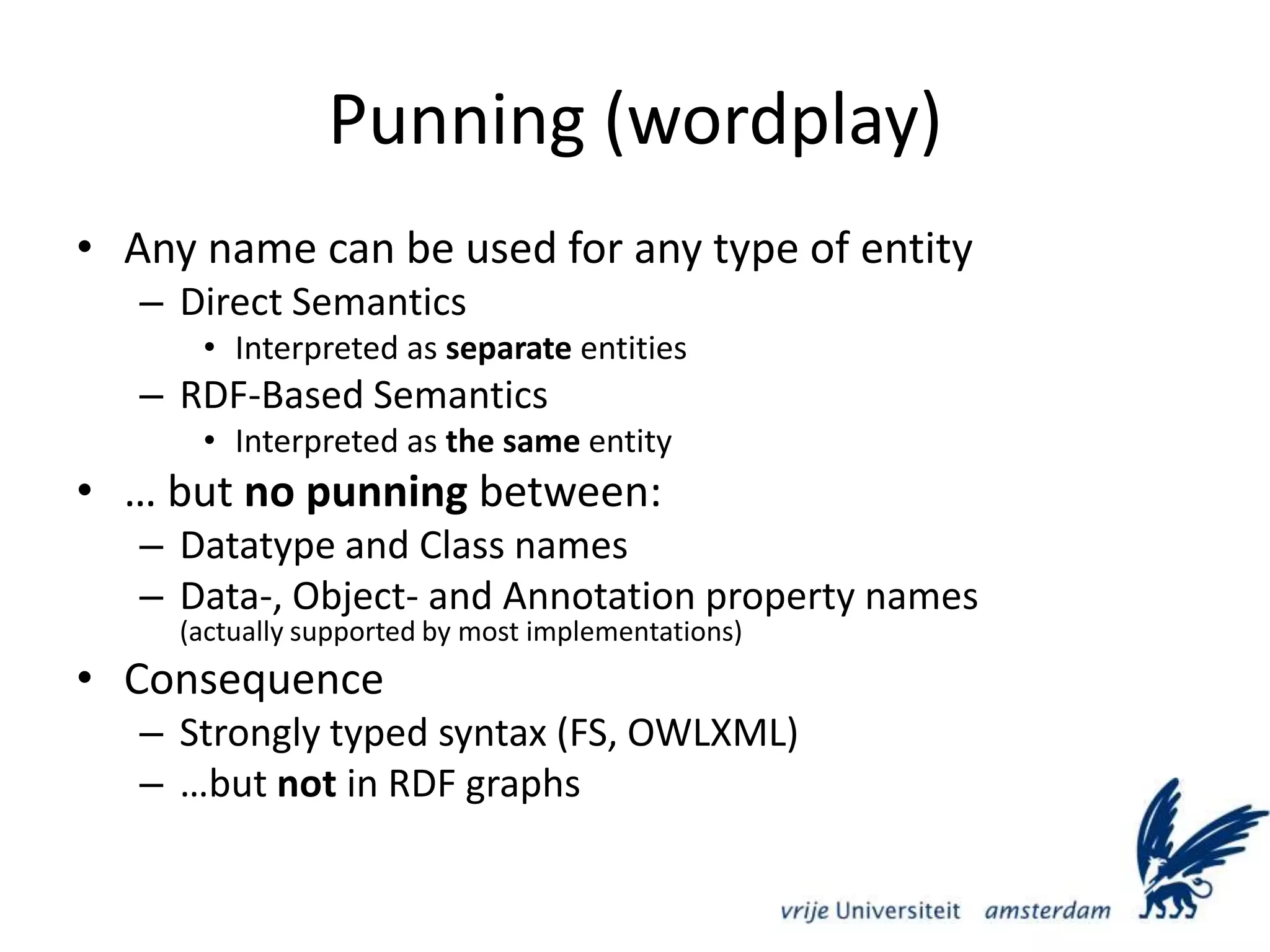 Punning (wordplay)Any name can be used for any type of entityDirect SemanticsInterpreted as separate entitiesRDF-Based SemanticsInterpreted as the same entity… but no punning between:Datatype and Class namesData-, Object- and Annotation property names(actually supported by most implementations)ConsequenceStrongly typed syntax (FS, OWLXML)…but not in RDF graphs