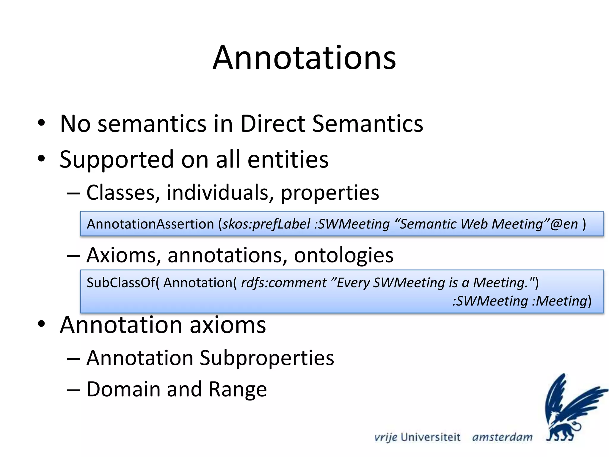 AnnotationsNo semantics in Direct SemanticsSupported on all entitiesClasses, individuals, propertiesAxioms, annotations, ontologiesAnnotation axiomsAnnotation SubpropertiesDomain and RangeAnnotationAssertion (skos:prefLabel :SWMeeting “Semantic Web Meeting”@en )SubClassOf( Annotation( rdfs:comment ”Every SWMeeting is a Meeting.&quot;)												:SWMeeting :Meeting)
