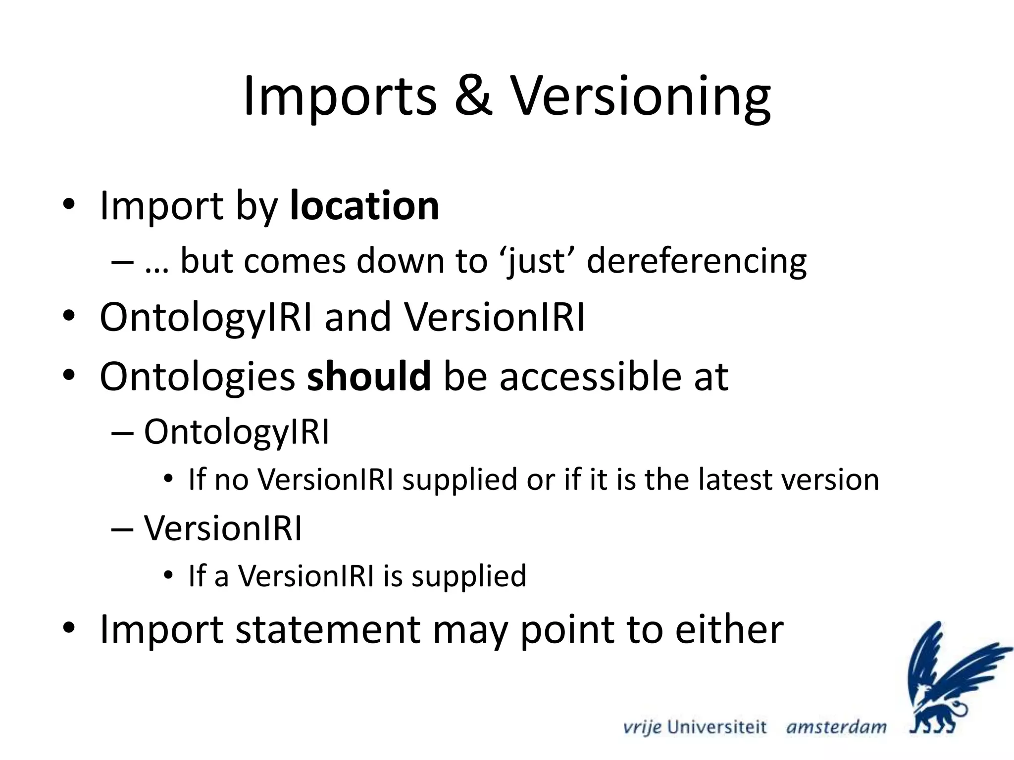 Imports & VersioningImport by location… but comes down to ‘just’ dereferencingOntologyIRI and VersionIRIOntologies should be accessible atOntologyIRIIf no VersionIRI supplied or if it is the latest versionVersionIRIIf a VersionIRI is suppliedImport statement may point to either